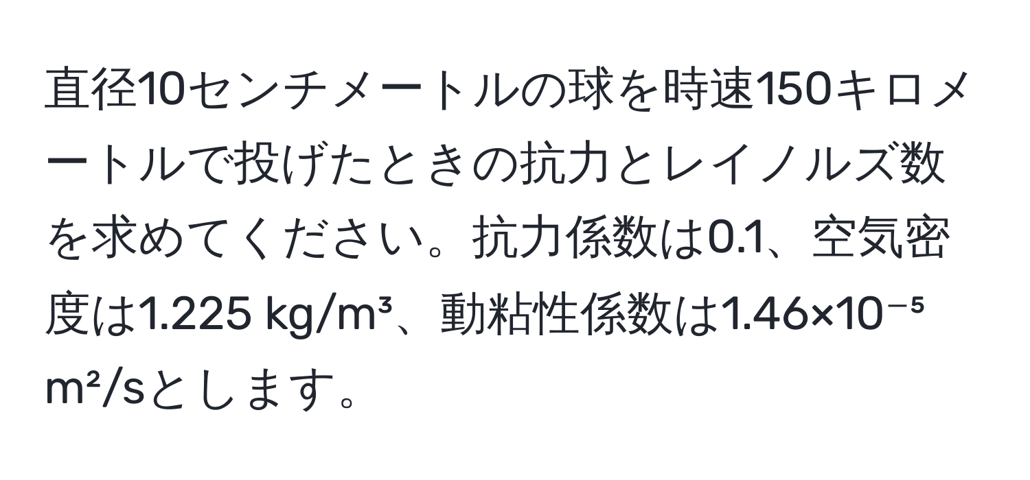 直径10センチメートルの球を時速150キロメートルで投げたときの抗力とレイノルズ数を求めてください。抗力係数は0.1、空気密度は1.225 kg/m³、動粘性係数は1.46×10⁻⁵ m²/sとします。