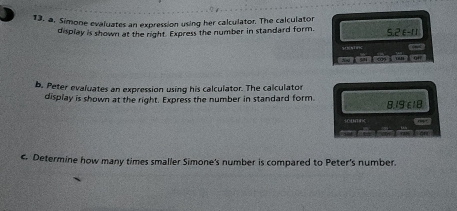 a, Simone evaluates an expression using her calculator. The calculator 
display is shown at the right. Express the number in standard form. 5.26-11
a r on 
b, Peter evaluates an expression using his calculator. The calculator 
display is shown at the right. Express the number in standard form. 8.19 £1B 
c. Determine how many times smaller Simone's number is compared to Peter's number.