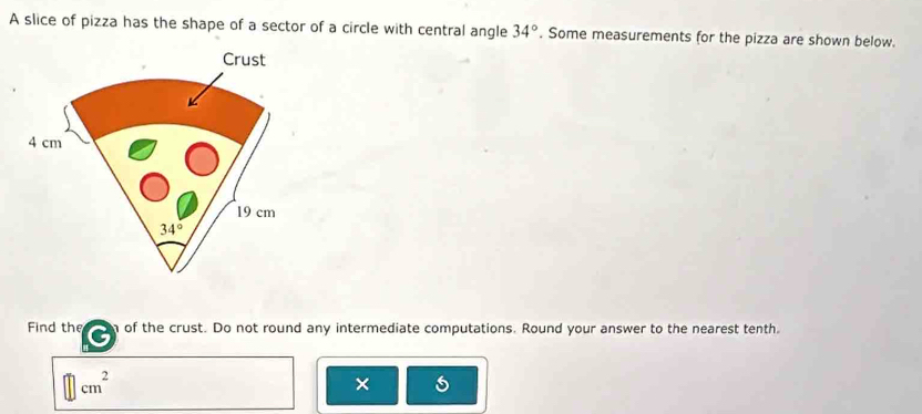 A slice of pizza has the shape of a sector of a circle with central angle 34°. Some measurements for the pizza are shown below. 
Crust
4 cm
19 cm
34°
Find the of the crust. Do not round any intermediate computations. Round your answer to the nearest tenth. 
|| cm^2
×