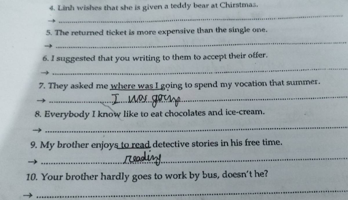 Linh wishes that she is given a teddy bear at Chirstma. 
_ 
5. The returned ticket is more expensive than the single one. 
_ 
6. I suggested that you writing to them to accept their offer. 
_ 
7. They asked me where was I going to spend my vocation that summer. 
_ 
8. Everybody I know like to eat chocolates and ice-cream. 
_ 
9. My brother enjoys to read detective stories in his free time. 
_ 
10. Your brother hardly goes to work by bus, doesn’t he? 
_