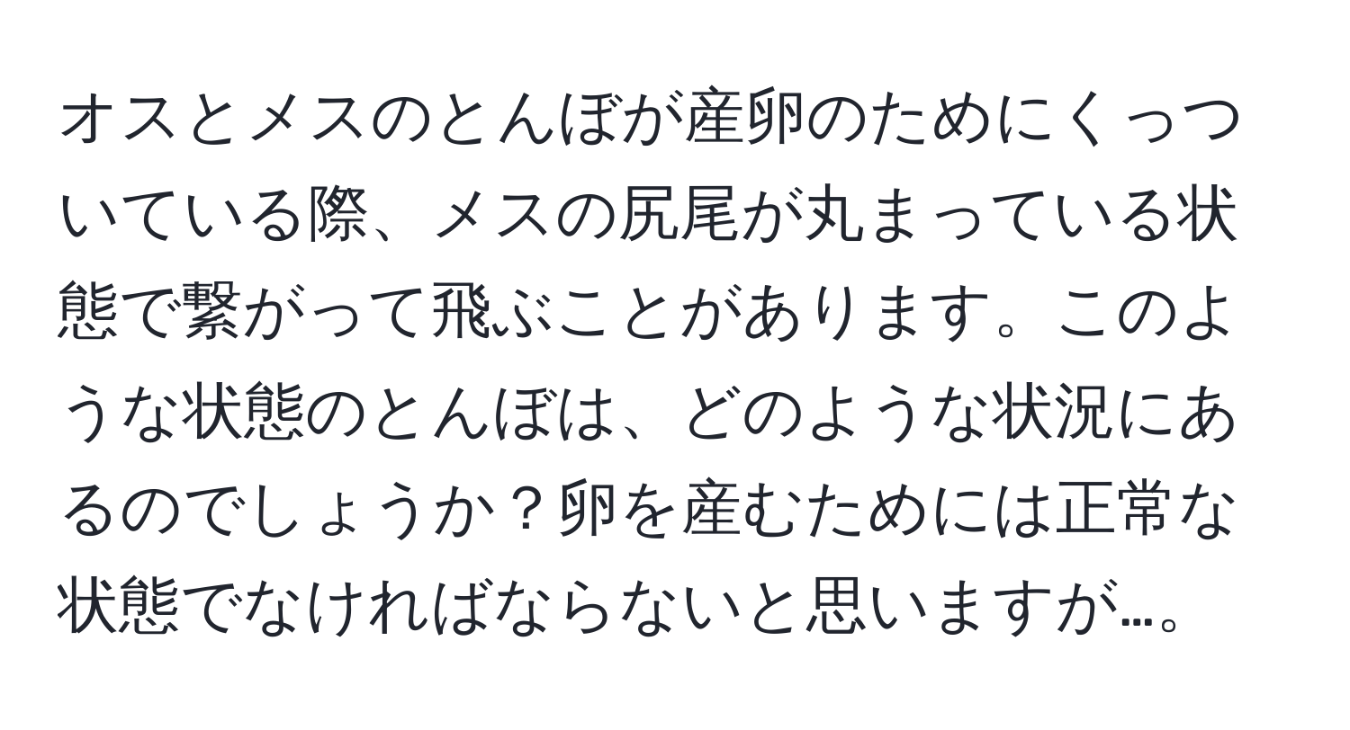 オスとメスのとんぼが産卵のためにくっついている際、メスの尻尾が丸まっている状態で繋がって飛ぶことがあります。このような状態のとんぼは、どのような状況にあるのでしょうか？卵を産むためには正常な状態でなければならないと思いますが…。