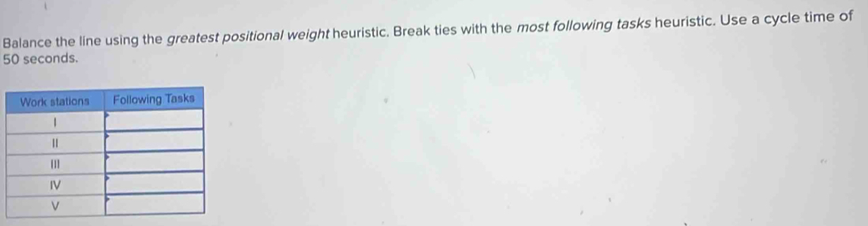 Balance the line using the greatest positional weight heuristic. Break ties with the most following tasks heuristic. Use a cycle time of
50 seconds.