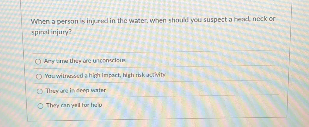 When a person is injured in the water, when should you suspect a head, neck or
spinal injury?
Any time they are unconscious
You witnessed a high impact, high risk activity
They are in deep water
They can yell for help