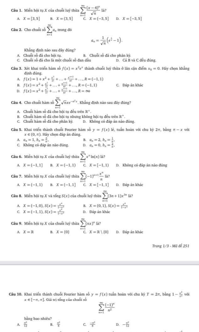 Miền hội tụ X của chuỗi luỹ thừa sumlimits _(n=1)^(∈fty)frac (x-4)^nsqrt(n) là?
A. X=[3,5] B. X=(3,5] C. X=(-3,5] D. X=[-3,5]
Câu 2. Cho chuỗi số sumlimits _(n=1)^(∈fty)a_n trong dó.
a_n= 1/sqrt(n) (e^(frac 1)n-1).
Khẳng định nào sau đây đúng?
A. Chuỗi số đã cho hội tụ. B. Chuỗi số đã cho phân kỳ.
C. Chuỗi số đã cho là một chuỗi số đan dấu D. Cả B và C đều đúng.
Câu 3. Xét khai triển hàm số f(x)=x^2e^x thành chuỗi luỹ thừa ở lân cận điểm x_0=0. Hãy chọn khẳng
định dúng.
A. f(x)=1+x^2+ x^3/1! +...+ (x^(n+2))/n! +...,R=(-1,1)
B. f(x)=x^2+ x^3/1! +...+ (x^(n+2))/n! +...,R=(-1,1) C. Đáp án khác
D. f(x)=x^2+ x^3/1! +...+ (x^(n+2))/n! +...,R=∈fty
Câu 4. Cho chuỗi hàm số sumlimits _(n=1)^(∈fty)sqrt(n)xe^(-n^2)x. Khẳng định nào sau dây đúng?
A. Chuỗi hàm số đã cho hội tụ đều trên R^+.
B. Chuỗi hàm số đã cho hội tụ nhưng không hội tụ đều trên R^+.
C. Chuỗi hàm số đã cho phân kỳ: D. Không có đáp án nào đúng.
Câu 5. Khai triển thành chuỗi Fourier hàm số y=f(x)k ê, tuần hoàn với chu kỳ 2π, bằng π -x với
x∈ (0,π ). Hãy chọn đáp án đúng.
A. a_n=1,b_n= 2/n , B. a_n=2,b_n= 1/n ,
C. Không có đáp án nào đúng. D. a_n=0,b_n= 2/n ,
Câu 6. Miền hội tụ X của chuỗi luỹ thừa sumlimits _(n=1)^(∈fty)x^nln (n) là?
A. X=(-1,1] B. X=(-1,1) C. X=[-1,1) D. Không có đáp án nào đúng
Câu 7. Miền hội tụ X của chuỗi luỹ thừa sumlimits _(n=1)^(∈fty)(-1)^n+1 x^n/n la?
A. X=(-1,1) B. X=(-1,1] C. X=[-1,1] D. Đáp án khác
Câu 8. Miền hội tụ X và tổng S(x) của chuỗi luỹ thừa sumlimits _(n=1)^(∈fty)(3n+1)x^(3n) à?
A. X=(-1,0),S(x)= x^4/1-x^3  B. X=(0,1),S(x)= x^4/1-x^3 
C. X=(-1,1),S(x)= x^4/1-x^3  D. Đáp án khác
Câu 9. Miền hội tụ X của chuỗi luỹ thừa sumlimits _(n=1)^(∈fty)(nx)^nla?
A. X=R B. X= 0 C. X=R| 0 D. Đáp án khác
Trang 1/3 - Mã để 251
Câu 10. Khai triển thành chuỗi Fourier hàm số y=f(x) tuần hoàn với chu kỳ T=2π :, bằng 1- x^2/π^2  với
x∈ [-π ,π ]. Giá trị tổng của chuỗi số
sumlimits _(n=1)^(∈fty)frac (-1)^nn^2
bằng bao nhiêu?
A.  π^2/12  B.  π^2/8  C.  (-π^2)/8  D. - π^2/12 