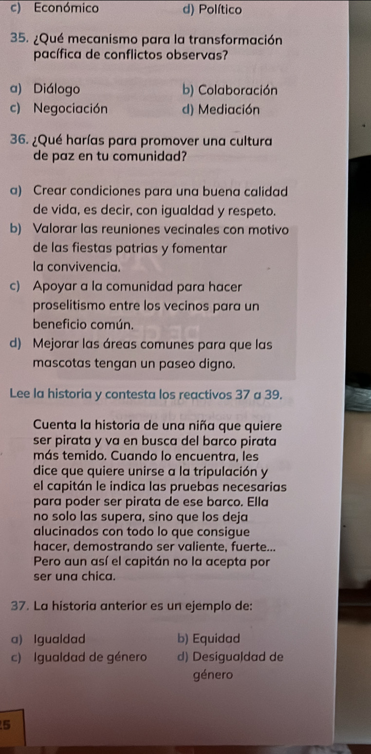 c) Económico d) Político
35. ¿Qué mecanismo para la transformación
pacífica de conflictos observas?
a) Diálogo b) Colaboración
c) Negociación d) Mediación
36. ¿Qué harías para promover una cultura
de paz en tu comunidad?
a) Crear condiciones para una buena calidad
de vida, es decir, con igualdad y respeto.
b) Valorar las reuniones vecinales con motivo
de las fiestas patrias y fomentar
la convivencia.
c) Apoyar a la comunidad para hacer
proselitismo entre los vecinos para un
beneficio común.
d) Mejorar las áreas comunes para que las
mascotas tengan un paseo digno.
Lee la historia y contesta los reactivos 37 a 39.
Cuenta la historia de una niña que quiere
ser pirata y va en busca del barco pirata
más temido. Cuando lo encuentra, les
dice que quiere unirse a la tripulación y
el capitán le indica las pruebas necesarias
para poder ser pirata de ese barco. Ella
no solo las supera, sino que los deja
alucinados con todo lo que consigue
hacer, demostrando ser valiente, fuerte...
Pero aun así el capitán no la acepta por
ser una chica.
37. La historia anterior es un ejemplo de:
a) Igualdad b) Equidad
c) Igualdad de género d) Desigua|dad de
género
5