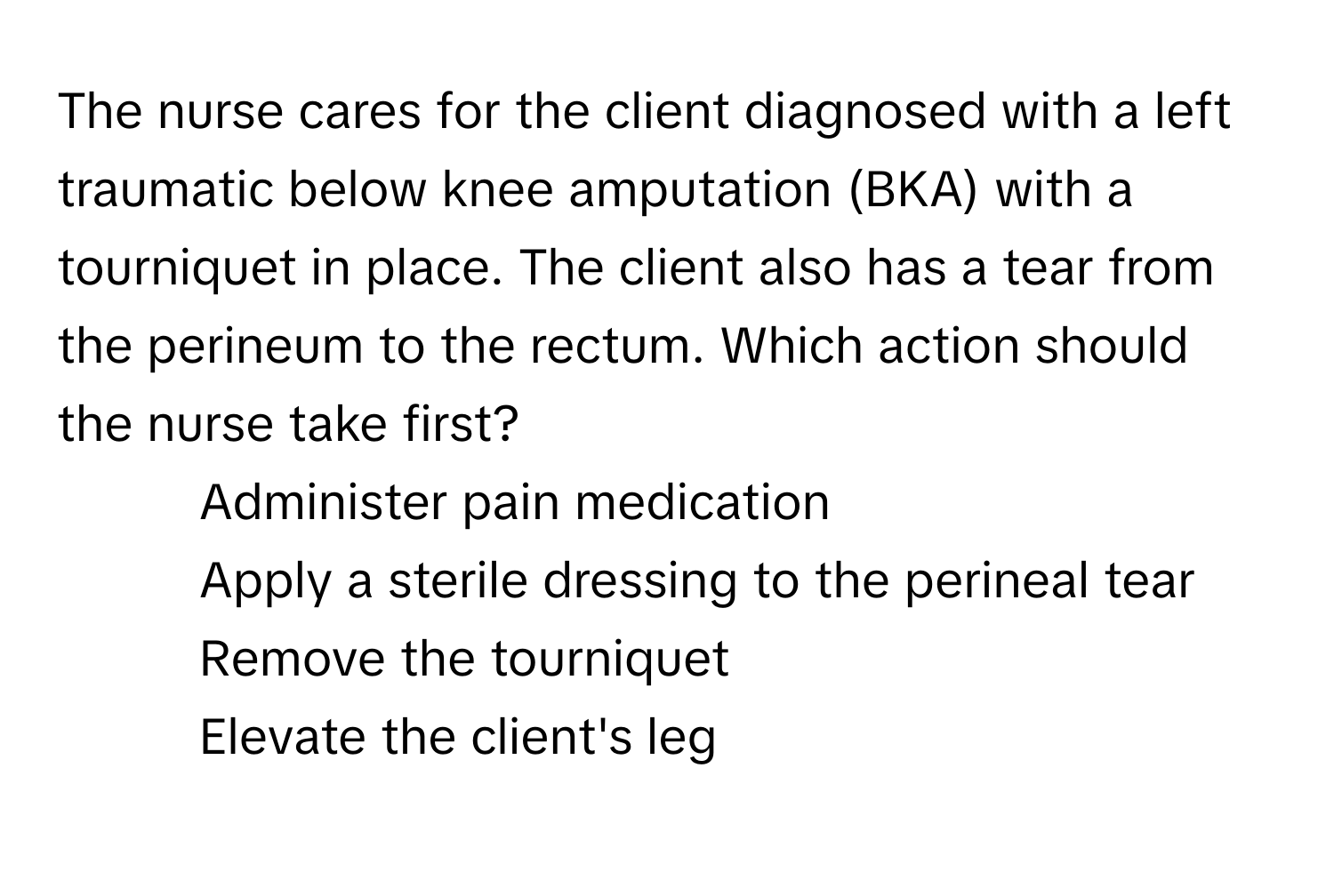 The nurse cares for the client diagnosed with a left traumatic below knee amputation (BKA) with a tourniquet in place. The client also has a tear from the perineum to the rectum. Which action should the nurse take first?

1) Administer pain medication 
2) Apply a sterile dressing to the perineal tear 
3) Remove the tourniquet 
4) Elevate the client's leg