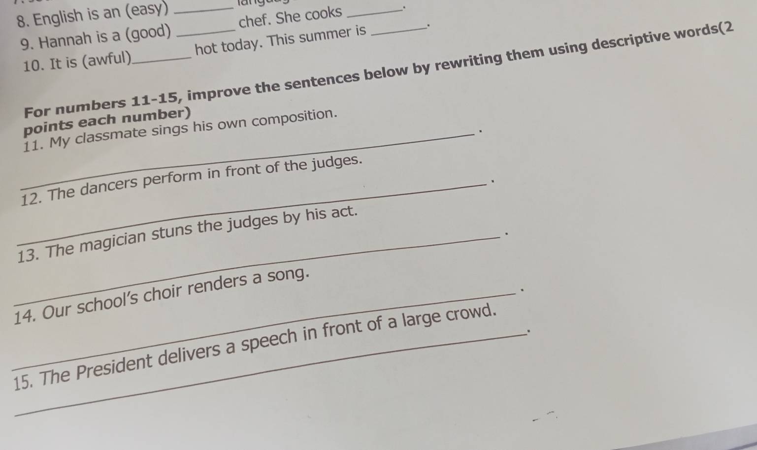 English is an (easy)_ 
languu 
9. Hannah is a (good) _chef. She cooks__ 
. 
10. It is (awful) _hot today. This summer is 
. 
For numbers 11-15, improve the sentences below by rewriting them using descriptive words(2 
points each number) 
_11. My classmate sings his own composition. 
、 
_12. The dancers perform in front of the judges. 
、 
_13. The magician stuns the judges by his act. 
. 
. 
_14. Our school's choir renders a song. 
. 
_15. The President delivers a speech in front of a large crowd.