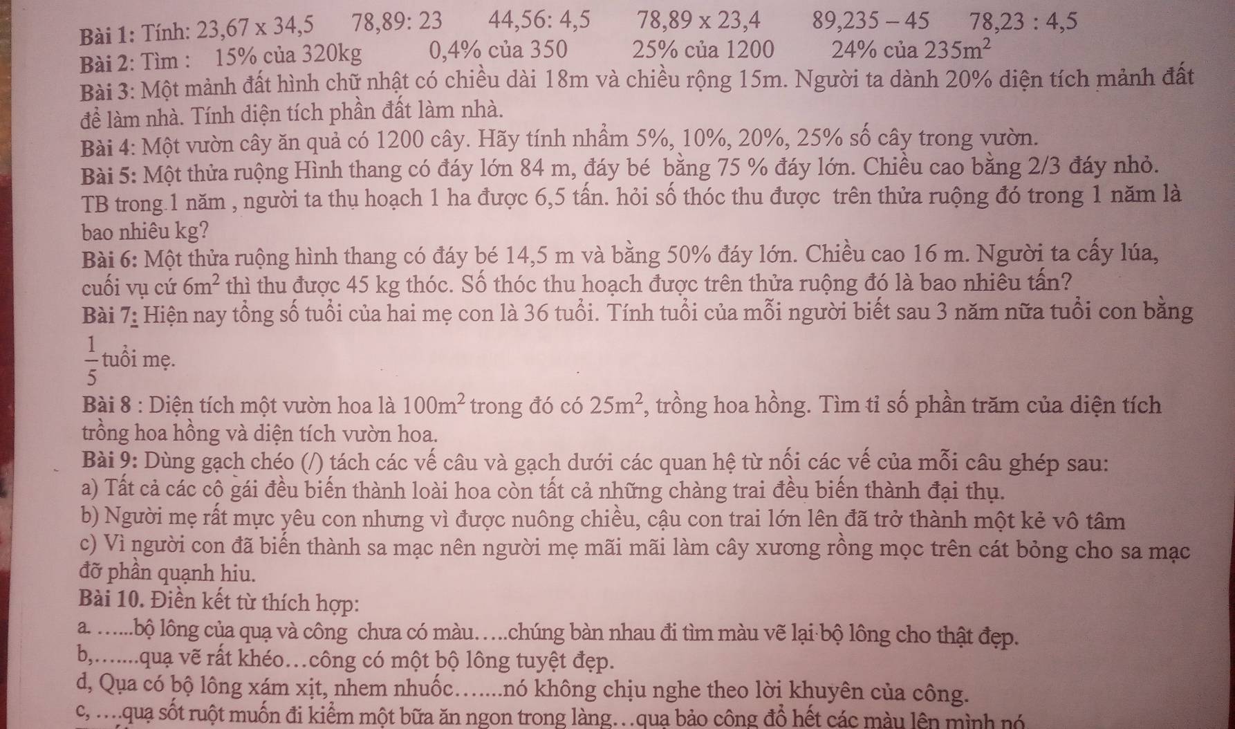 Tính: 23,67* 34,5 78,89:23 44,56:4,5 78,89* 23,4 89,235-45 78,23:4,5
Bài 2: Tìm : 15% của 320kg 0,4% của 350 25% của 1200 24° 6 của 235m^2
Bài 3: Một mảnh đất hình chữ nhật có chiều dài 18m và chiều rộng 15m. Người ta dành 20% diện tích mảnh đất
để làm nhà. Tính diện tích phần đất làm nhà.
Bài 4: Một vườn cây ăn quả có 1200 cây. Hãy tính nhầm 5%, 10%, 20%, 25% số cây trong vườn.
Bài 5: Một thửa ruộng Hình thang có đáy lớn 84 m, đáy bé bằng 75 % đáy lớn. Chiều cao bằng 2/3 đáy nhỏ.
TB trong.1 năm , người ta thụ hoạch 1 ha được 6,5 tấn. hỏi số thóc thu được trên thửa ruộng đó trong 1 năm là
bao nhiêu kg?
Bài 6: Một thửa ruộng hình thang có đáy bé 14,5 m và bằng 50% đáy lớn. Chiều cao 16 m. Người ta cấy lúa,
cuối vụ cứ 6m^2 thì thu được 45 kg thóc. Số thóc thu hoạch được trên thửa ruộng đó là bao nhiêu tấn?
Bài 7_ : Hiện nay tổng số tuổi của hai mẹ con là 36 tuổi. Tính tuổi của mỗi người biết sau 3 năm nữa tuổi con bằng
 1/5  tuổi mẹ.
Bài 8 : Diện tích một vườn hoa là 100m^2 trong đó có 25m^2 , trồng hoa hồng. Tìm tỉ số phần trăm của diện tích
trồng hoa hồng và diện tích vườn hoa.
Bài 9: Dùng gạch chéo (/) tách các vế câu và gạch dưới các quan hệ từ nối các vế của mỗi câu ghép sau:
a) Tất cả các cô gái đều biến thành loài hoa còn tất cả những chàng trai đều biến thành đại thụ.
b) Người mẹ rất mực yêu con nhưng vì được nuông chiều, cậu con trai lớn lên đã trở thành một kẻ vô tâm
c) Vì người con đã biến thành sa mạc nên người mẹ mãi mãi làm cây xương rồng mọc trên cát bỏng cho sa mạc
đỡ phần quạnh hiu.
Bài 10. Điền kết từ thích hợp:
a. ......bộ lông của quạ và công chưa có màu…chúng bàn nhau đi tìm màu vẽ lại·bộ lông cho thật đẹp.
b,.......quạ vẽ rất khéo…công có một bộ lông tuyệt đẹp.
d, Qua có bộ lông xám xịt, nhem nhuốc…......nó không chịu nghe theo lời khuyên của công.
c, m qua sốt ruột muốn đi kiểm một bữa ăn ngon trong làng..quạ bảo công đổ hết các màu lên mình nó