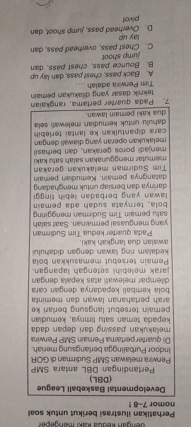 engan kedua kaki mengeper
Perhatikan ilustrasi berikut untuk soal
nomor 7-8 !
Developmental Baskeball League
(DBL)
Pertandingan DBL antara SMP
Perwira melawan SMP Sudirman di GOR
Indoor Purbalingga berlangsung meriah.
Di quarter pertama Pemain SMP Perwira
melakukan passing dari depan dada
kepada teman satu timnya, kemudian
pemain tersebut langsung berlari ke
arah pertahanan lawan dan meminta
bola kembali kepadanya dengan cara
dilempar melewati atas kepala dengan
jarak melebihi setengah lapangan.
Pemain tersebut memasukkan bola
kedalam ring lawan dengan didahului
awalan dua langkah kaki.
Pada quarter kedua Tim Sudirman
yang menguasai permainan. Saat salah
satu pemain Tim Sudirman menggiring
bola, ternyata sudah ada pemain
lawan yang berbadan lebih tinggi
darinya dan bersiap untuk menghadang
datangnya pemain. Kemudian pemain
Tim Sudirman melakukan gerakan
memutar menggunakan salah satu kaki
menjadi poros gerakan, dan berhasil
melakukan operan yang diawali dengan
cara dipantulkan ke lantai terlebih
dahulu untuk kemudian melewati sela
dua kaki pemain lawan.
7. Pada quarter pertama, rangkaian
teknik dasar yang dilakukan pemain
Tim Perwira adalah ....
A. Back pass, chest pass, dan lay up
B. Bounce pass, chest pass, dan
jump shoot
C. Chest pass, overhead pass, dan
lay up
D. Overhead pass, jump shoot, dan
pivot