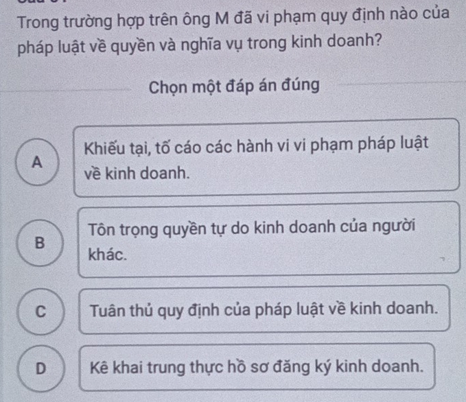 Trong trường hợp trên ông M đã vi phạm quy định nào của
pháp luật về quyền và nghĩa vụ trong kinh doanh?
Chọn một đáp án đúng
Khiếu tại, tố cáo các hành vi vi phạm pháp luật
A về kinh doanh.
Tôn trọng quyền tự do kinh doanh của người
B khác.
C Tuân thủ quy định của pháp luật về kinh doanh.
D Kê khai trung thực hồ sơ đăng ký kinh doanh.