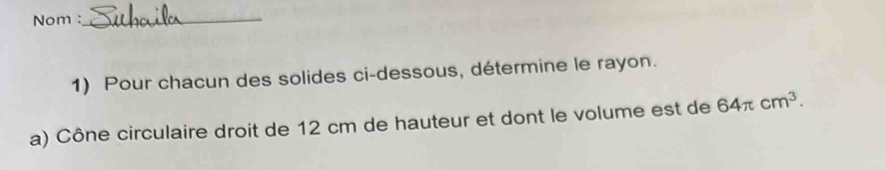 Nom :_ 
1) Pour chacun des solides ci-dessous, détermine le rayon. 
a) Cône circulaire droit de 12 cm de hauteur et dont le volume est de 64π cm^3.