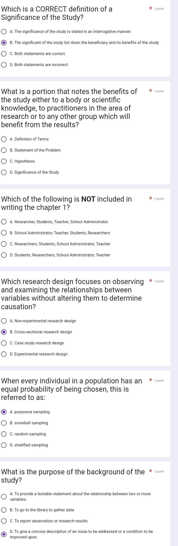 Which is a CORRECT definition of a * 1 point
Significance of the Study?
A. The significance of the study is stated in an interrogative manner.
B. The significant of the study list down the beneficiary and its benefits of the study.
C. Both statements are correct.
D. Both statements are incorrect
What is a portion that notes the benefits of * 1 point
the study either to a body or scientific
knowledge, to practitioners in the area of
research or to any other group which will
benefit from the results?
A. Definition of Terms
B. Statement of the Problem
C. Hypothesis
D. Significance of the Study
Which of the following is NOT included in * 1 point
writing the chapter 1?
A. Researcher, Students, Teacher, School Administrator
B. School Administrator, Teacher, Students, Researchers
C. Researchers, Students, School Administrator, Teacher
D. Students, Researchers, School Administrator, Teacher
Which research design focuses on observing 1 point
and examining the relationships between
variables without altering them to determine
causation?
A. Non-experimental research design
B. Cross-sectional research design
C. Case study research design
When every individual in a population has an 1 point
equal probability of being chosen, this is
referred to as:
A. purposive sampling
B. snowball sampling
C. random sampling
D. stratified sampling
What is the purpose of the background of the * 1 point
study?
A. To provide a testable statement about the relationship between two or more
variables.
C. To report observation or research results
D. To give a concise description of an issue to be addressed or a condition to be
improved upon.