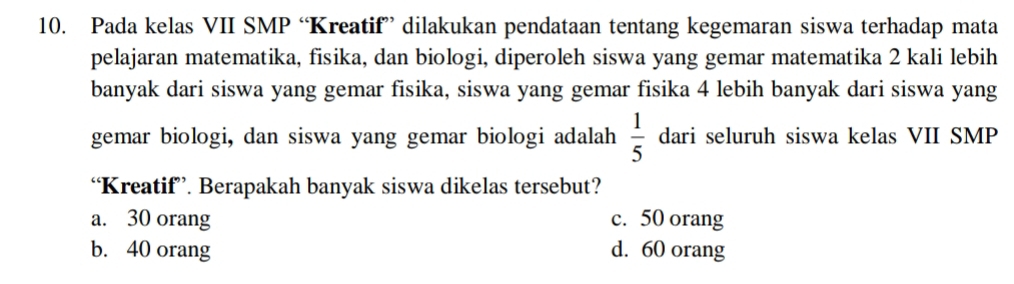 Pada kelas VII SMP “Kreatif” dilakukan pendataan tentang kegemaran siswa terhadap mata
pelajaran matematika, fisika, dan biologi, diperoleh siswa yang gemar matematika 2 kali lebih
banyak dari siswa yang gemar fisika, siswa yang gemar fisika 4 lebih banyak dari siswa yang
gemar biologi, dan siswa yang gemar biologi adalah  1/5  dari seluruh siswa kelas VII SMP
“Kreatif”. Berapakah banyak siswa dikelas tersebut?
a. 30 orang c. 50 orang
b. 40 orang d. 60 orang