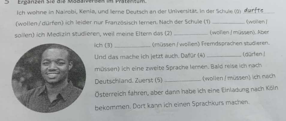 ) Ergänzen Sie die Modalverben im Präteritum. 
Ich wohne in Nairobi, Kenia, und lerne Deutsch an der Universität. In der Schule (0)_ 
(wollen / dürfen) ich leider nur Französisch Iernen. Nach der Schule (1) _(wollen / 
sollen) ich Medizin studieren, weil meine Eltern das (2) _ (wollen / müssen). Aber 
ich (3) _(müssen / wollen) Fremdsprachen studieren. 
Und das mache ich jetzt auch. Dafür (4) _(dürfen / 
müssen) ich eine zweite Sprache lernen. Bald reise ich nach 
Deutschland. Zuerst (5) _(wollen / müssen) ich nach 
Österreich fahren, aber dann habe ich eine Einladung nach Köln 
bekommen. Dort kann ich einen Sprachkurs machen.