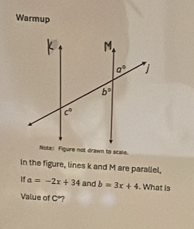 Warmup
In the figure, lines k and M are parallel,
If a=-2x+34 and b=3x+4. What is
Value of C° ?