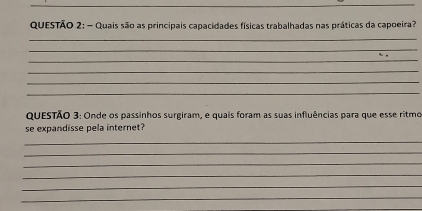 Quais são as principais capacidades físicas trabalhadas nas práticas da capoeira? 
_ 
_ 
_ 
_ 
_ 
_ 
QUESTÃO 3: Onde os passinhos surgiram, e quais foram as suas influências para que esse ritmo 
se expandisse pela internet? 
_ 
_ 
_ 
_ 
_ 
_