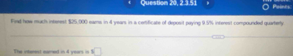 Question 20, 2.3.51 ) Points: 
Find how much interest $25,000 earns in 4 years in a certificate of deposit paying 9.5% interest compounded quarterly. 
The interest eared in 4 years is s□