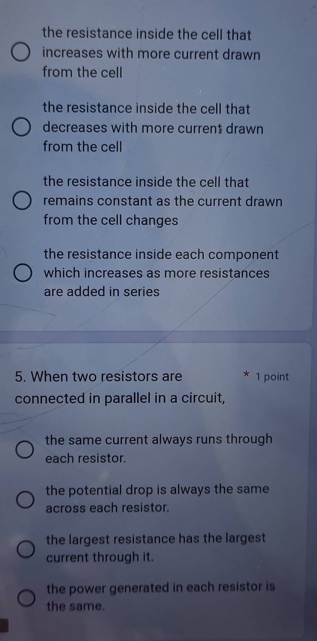 the resistance inside the cell that
increases with more current drawn
from the cell
the resistance inside the cell that
decreases with more current drawn
from the cell
the resistance inside the cell that
remains constant as the current drawn
from the cell changes
the resistance inside each component 
which increases as more resistances
are added in series
5. When two resistors are * 1 point
connected in parallel in a circuit,
the same current always runs through
each resistor.
the potential drop is always the same 
across each resistor.
the largest resistance has the largest
current through it.
the power generated in each resistor is
the same.