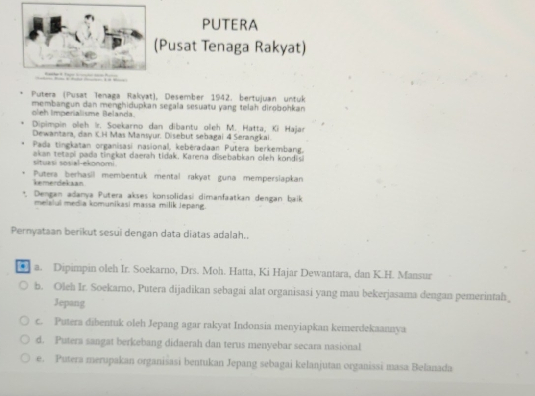 PUTERA
(Pusat Tenaga Rakyat)
Putera (Pusat Tenaga Rakyat), Desember 1942. bertujuan untuk
membangun dan menghidupkan segala sesuatu yang telah dirobohkan
oleh Imperialisme Belanda.
Dipimpin oleh îr. Soekarno dan dibantu oleh M. Hatta; Ki Hajar
Dewantara, dan K.H Mas Mansyur. Disebut sebagai 4 Serangkai.
Pada tingkatan organisasí nasional, kebéradaan Putera berkembang,
akan tetapi pada tingkat daerah tidak. Karena disebabkan oleh kondisi
situasi sosial-ekonomi.
Putera berhasil membentuk mental rakyat guna mempersiapkan
kemerdekaan
Dengan adanya Putera akses konsolidasi dimanfaatkan dengan baik
melalui media komunikasi massa milik Jepang.
Pernyataan berikut sesui dengan data diatas adalah..
. a. Dipimpin oleh Ir. Soekarno, Drs. Moh. Hatta, Ki Hajar Dewantara, dan K.H. Mansur
b. Oleh Ir. Soekarno, Putera dijadikan sebagai alat organisasi yang mau bekerjasama dengan pemerintah
Jepang
c. Putera dibentuk oleh Jepang agar rakyat Indonsia menyiapkan kemerdekaannya
d. Putera sangat berkebang didaerah dan terus menyebar secara nasional
e. Putera merupakan organisasi bentukan Jepang sebagai kelanjutan organissi masa Belanada