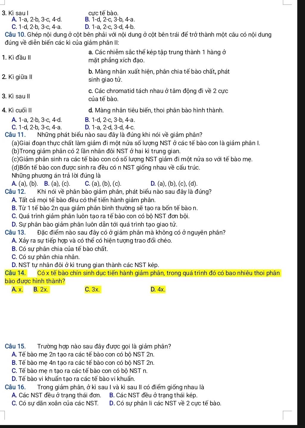 Kì sau I cực tế bào.
A. 1-a, 2-b, 3-c, 4-d. B. 1-d, 2-c, 3-b, 4-a.
C. 1-d, 2-b, 3-c, 4-a. D. 1-a, 2-c, 3-d, 4-b.
Câu 10. Ghép nội dung ở cột bên phải với nội dung ở cột bên trái để trở thành một câu có nội dung
đúng về diễn biến các kì của giảm phân II:
a. Các nhiễm sắc thể kép tập trung thành 1 hàng ở
1. Kì đầu II
mặt phẳng xích đạo.
b. Màng nhân xuất hiện, phân chia tế bào chất, phát
2. Kì giữa II sinh giao tử.
c. Các chromatid tách nhau ở tâm động đi về 2 cực
3. Kì sau II của tế bào.
4. Kì cuối II d. Màng nhân tiêu biến, thoi phân bào hình thành.
A. 1-a, 2-b, 3-c, 4-d. B. 1-d, 2-c, 3-b, 4-a.
C. 1-d, 2-b, 3-c, 4-a. D. 1-a, 2-d, 3-d, 4-c.
Câu 11. Những phát biểu nào sau đây là đúng khi nói về giảm phân?
(a)Giai đoạn thực chất làm giảm đi một nửa số lượng NST ở các tế bào con là giảm phân I.
(b)Trong giảm phân có 2 lần nhân đôi NST ở hai kì trung gian.
(c)Giảm phân sinh ra các tế bào con có số lượng NST giảm đi một nửa so với tế bào mẹ.
(d)Bốn tế bào con được sinh ra đều có n NST giống nhau về cấu trúc.
Những phương án trả lời đúng là
A. (a), (b). B. (a), (c). C. (a), (b), (c). D. (a), (b), (c), (d).
Câu 12. Khi nói về phân bào giảm phân, phát biểu nào sau đây là đúng?
A. Tất cả mọi tế bào đều có thể tiến hành giảm phân.
B. Từ 1 tế bào 2n qua giảm phân bình thường sẽ tạo ra bốn tế bào n.
C. Quá trình giảm phân luôn tạo ra tế bào con có bộ NST đơn bội.
D. Sự phân bào giảm phân luôn dẫn tới quá trình tạo giao tử.
Câu 13. Đặc điểm nào sau đây có ở giảm phân mà không có ở nguyên phân?
A. Xảy ra sự tiếp hợp và có thể có hiện tượng trao đổi chéo.
B. Có sự phân chia của tế bào chất.
C. Có sự phân chia nhân.
D. NST tự nhân đôi ở kì trung gian thành các NST kép.
Câu 14. Có x tế bào chín sinh dục tiến hành giảm phân, trong quá trình đó có bao nhiêu thoi phân
bào được hình thành?
A. x. B. 2x. C. 3x. D. 4x.
Câu 15. Trường hợp nào sau đây được gọi là giảm phân?
A. Tế bào mẹ 2n tạo ra các tế bào con có bộ NST 2n.
B. Tế bào mẹ 4n tạo ra các tế bào con có bộ NST 2n.
C. Tế bào mẹ n tạo ra các tế bào con có bộ NST n.
D. Tế bào vi khuẩn tạo ra các tế bào vi khuẩn.
Câu 16. Trong giảm phân, ở kì sau I và kì sau II có điểm giống nhau là
A. Các NST đều ở trạng thái đơn. B. Các NST đều ở trạng thái kép.
C. Có sự dãn xoắn của các NST. D. Có sự phân li các NST về 2 cực tế bào.