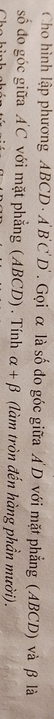 Cho hình lập phương ABCD - A 'B'C'D'. Gọi α là số đo góc giữa A D với mặt phẳng (ABCD) và β là 
số đo góc giữa A'C với mặt phẳng (ABCD) . Tính alpha +beta (làm tròn đến hàng phần mười).