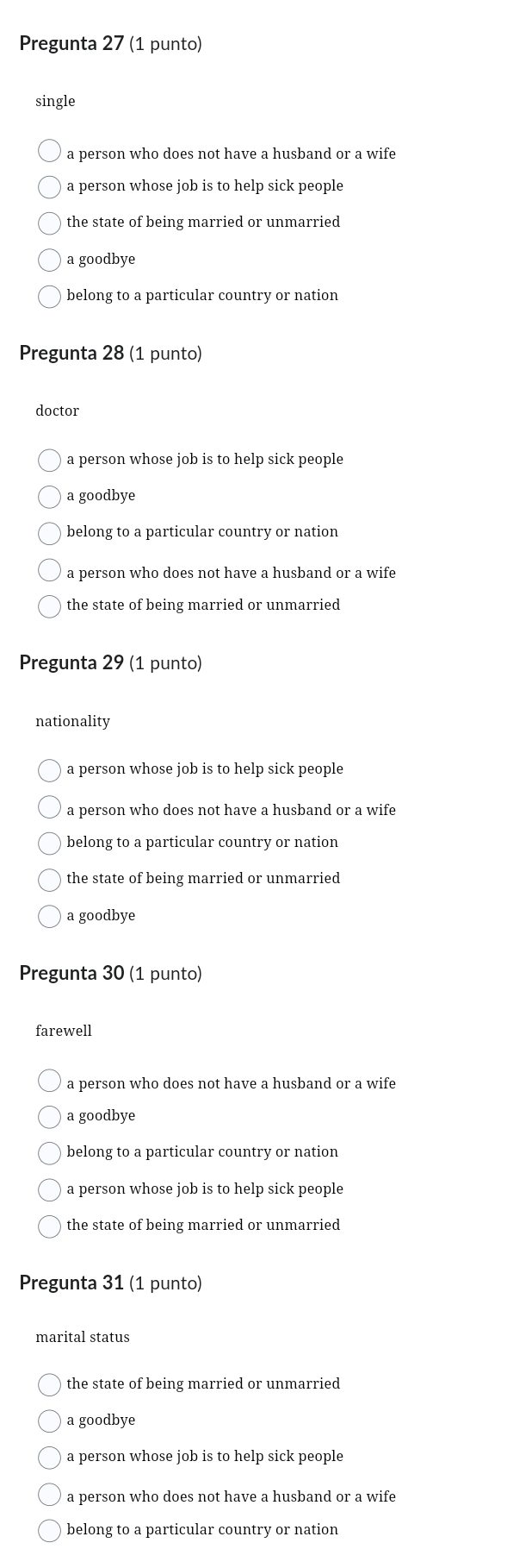 Pregunta 27 (1 punto)
single
a person who does not have a husband or a wife
a person whose job is to help sick people
the state of being married or unmarried
a goodbye
belong to a particular country or nation
Pregunta 28 (1 punto)
doctor
a person whose job is to help sick people
a goodbye
belong to a particular country or nation
a person who does not have a husband or a wife
the state of being married or unmarried
Pregunta 29 (1 punto)
nationality
a person whose job is to help sick people
a person who does not have a husband or a wife
belong to a particular country or nation
the state of being married or unmarried
a goodbye
Pregunta 30 (1 punto)
farewell
a person who does not have a husband or a wife
a goodbye
belong to a particular country or nation
a person whose job is to help sick people
the state of being married or unmarried
Pregunta 31 (1 punto)
marital status
the state of being married or unmarried
a goodbye
a person whose job is to help sick people
a person who does not have a husband or a wife
belong to a particular country or nation
