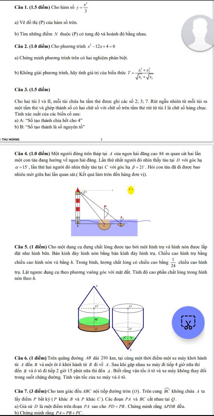 Cho hàm số y= x^2/3 
a) Vẽ đồ thị (P) của hàm số trên.
b) Tìm những điểm N thuộc (P) có tung độ và hoành độ bằng nhau.
Câu 2. (1.0 điểm) Cho phương trình x^2-12x+4=0
a) Chứng minh phương trình trên có hai nghiệm phân biệt.
b) Không giải phương trình, hãy tính giá trị của biểu thức T=frac (x_1)^2+x_2^2sqrt(x_1)+sqrt(x_2)
Câu 3. (1.5 điểm)
Cho hai túi I và II, mỗi túi chứa ba tấm thẻ được ghi các số 2;3;7. Rút ngẫu nhiên từ mỗi túi ra
một tấm thẻ và ghép thành số có hai chữ số với chữ số trên tấm thẻ rút từ túi I là chữ số hàng chục.
Tính xác suất của các biển cổ sau:
a) A: “Số tạo thành chia hết cho 4''
b) B: “Số tạo thành là số nguyên tố”
*: ThU HoàNG
Câu 4. (1.0 điểm) Một người đứng trên tháp tại A của ngọn hải đăng cao 84 m quan sát hai lần
một con tàu đang hướng về ngọn hải đăng. Lần thứ nhất người đó nhìn thấy tàu tại D với góc hạ
alpha =15° , lần thứ hai người đó nhìn thấy tàu tại C với góc hạ beta =21°. Hỏi con tàu đã đi được bao
nhiêu mét giữa hai lần quan sát.( Kết quả làm tròn đến hàng đơn vị).
Câu 5. (1 điểm) Cho một dụng cụ đựng chất lông được tạo bởi một hình trụ và hình nón được lắp
đặt như hình bên. Bán kính đáy hình nón bằng bán kính đáy hình trụ. Chiều cao hình trụ bằng
chiều cao hình nón và bằng h. Trong bình, lượng chất lóng có chiều cao bằng  1/24  chiều cao hình
trụ. Lật ngược dụng cụ theo phương vuông góc với mặt đất. Tính độ cao phần chất lỏng trong hình
nón theo h.
Câu 6. (1 điểm) Trên quãng đường 4B dài 210 km, tại cùng một thời điểm một xe máy khởi hành
từ A đến B và một ôt ô khởi hành từ B đi về A. Sau khi gặp nhau xe máy đi tiếp 4 giờ nữa thì
đến B và ô tô đi tiếp 2 giờ 15 phút nữa thì đến A. Biết rằng vận tốc ô tô và xe máy không thay đổi
trong suốt chặng đường. Tính vận tốc của xe máy và ô tô.
Câu 7. (3 điểm) Cho tam giác đều ABC nội tiếp đường tròn (O). Trên cung widehat BC không chứa A ta
lấy điểm P bắt kỳ ( P khác B và P khác C ). Các đoạn P4 và BC cắt nhau tại Q .
a) Giả sử D là một điểm trên đoạn PA sao cho PD=PB. Chứng minh rằng ∆PDB đều.
b) Chứng minh rằng PA=PB+PC.