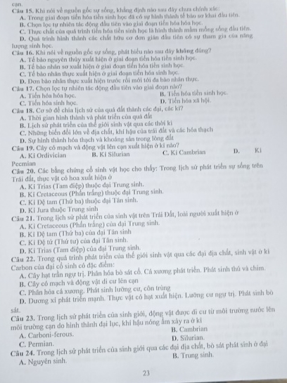 cận
Câu 15. Khi nói về nguồn gốc sự sống, khẳng định nào sau đây chưa chính xác:
A. Trong giai đoạn tiền hóa tiền sinh học đã có sự hình thành tế bảo sơ khai đầu tiên.
B. Chọn lọc tự nhiên tác động đầu tiên vào giai đoạn tiền hóa hóa học.
C. Thực chất của quá trình tiên hóa tiền sinh học là hình thành mẫm mỗng sống đầu tiên
D. Quá trình hình thành các chất hữu cơ đơn gián đầu tiên có sự tham gia của năng
lượng sinh học.
Cầu 16. Khi nói về nguồn gốc sự sống, phát biểu nào sau đây không đùng?
A. Tế báo nguyên thủy xuất hiện ở giai đoạn tiến hóa tiên sinh học.
B. Tể bào nhân sơ xuất hiện ở giai đoạn tiến hóa tiền sinh học
C. Tể bảo nhân thực xuất hiện ở giai đoạn tiến hóa sinh học.
D. Dơn bào nhân thực xuất hiện trước rồi mới tới đa bào nhân thực.
Câu 17. Chọn lọc tự nhiên tác động đầu tiên vào giai đoạn nào?
A. Tiển hóa hóa học. B. Tiền hóa tiền sinh học
C. Tiến hóa sinh học. D. Tiến hóa xã hội
Câu 18. Cơ sở để chia lịch sử của quả đất thành các đại, các ki?
A. Thời gian hình thành và phát triển của quá đất
B. Lịch sử phát triển của thể giới sinh vật qua các thời ki
C. Những biển đổi lớn về địa chất, khí hậu của trái đất và các hóa thạch
D. Sự hình thành hóa thạch và khoảng sản trong lòng đất
Câu 19. Cây có mạch và động vật lên cạn xuất hiện ở ki nào?
A. Ki Ordivician
Pecmian B. Ki Silurian C. Ki Cambrian D. Ki
Câu 20. Các bằng chứng cổ sinh vật học cho thấy: Trong lịch sử phát triển sự sống trên
Trái đất, thực vật có hoa xuất hiện ở
A. Kỉ Trias (Tam điệp) thuộc đại Trung sinh.
B. Ki Cretaceous (Phần trắng) thuộc đại Trung sinh.
C. Kỉ Đệ tam (Thứ ba) thuộc đại Tân sinh.
D. Ki Jura thuộc Trung sinh
Câu 21. Trong lịch sử phát triển của sinh vật trên Trái Đất, loài người xuất hiện ở
A. Ki Cretaceous (Phần trắng) của đại Trung sinh.
B. Kỉ Đệ tam (Thứ ba) của đại Tân sinh
C. Kỉ Đệ tứ (Thứ tư) của đại Tân sinh.
D. Kỉ Trias (Tam điệp) của đại Trung sinh.
Câu 22. Trong quá trình phát triển của thế giới sinh vật qua các đại địa chất, sinh vật ở ki
Carbon của đại cổ sinh có đặc điểm:
A. Cây hạt trần ngự trị. Phân hóa bò sát cổ. Cá xương phát triển. Phát sinh thủ và chim.
B. Cây có mạch và động vật di cư lên cạn
C. Phân hỏa cá xương. Phát sinh lưỡng cư, côn trùng
D. Dương xỉ phát triển mạnh. Thực vật có hạt xuất hiện. Lưỡng cư ngự trị. Phát sinh bò
sắt
Câu 23. Trong Iịch sử phát triển của sinh giới, động vật được đi cư từ môi trường nước lên
môi trường cạn do hình thành đại lục, khí hậu nóng ằm xây ra ở ki B. Cambrian
A. Carboni-ferous.
C. Permian. D. Silurian.
Câu 24. Trong lịch sử phát triển của sinh giới qua các đại địa chất, bò sát phát sinh ở đại
A. Nguyên sinh. B. Trung sinh.
23