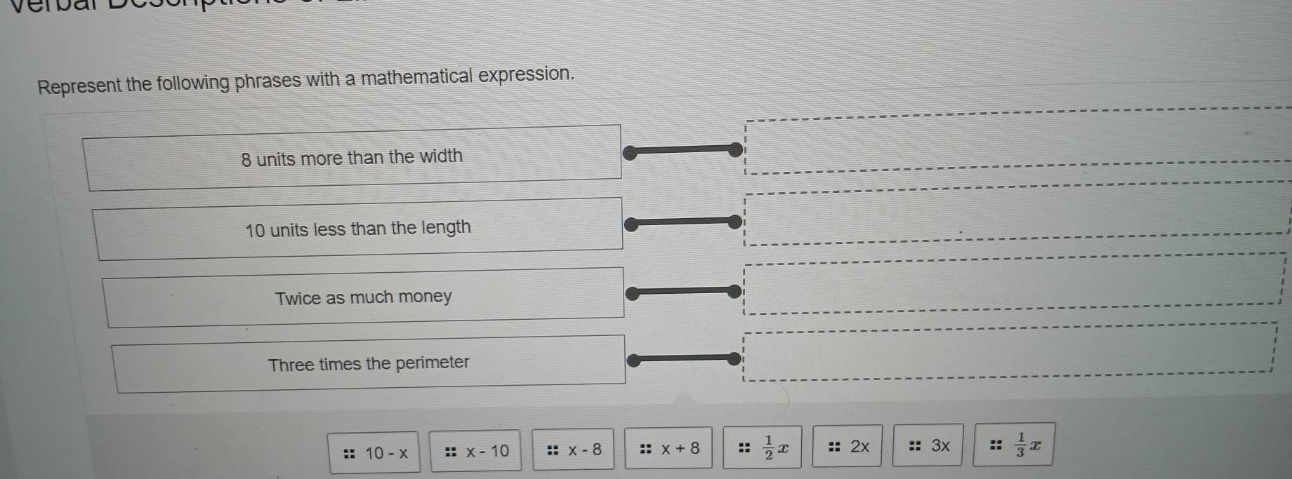 Represent the following phrases with a mathematical expression.
8 units more than the width
10 units less than the length 
Twice as much money 
Three times the perimeter 
:: 10-x :: x-10 :: x-8 :: x+8  1/2 x D 2x :: 3x ::  1/3 x