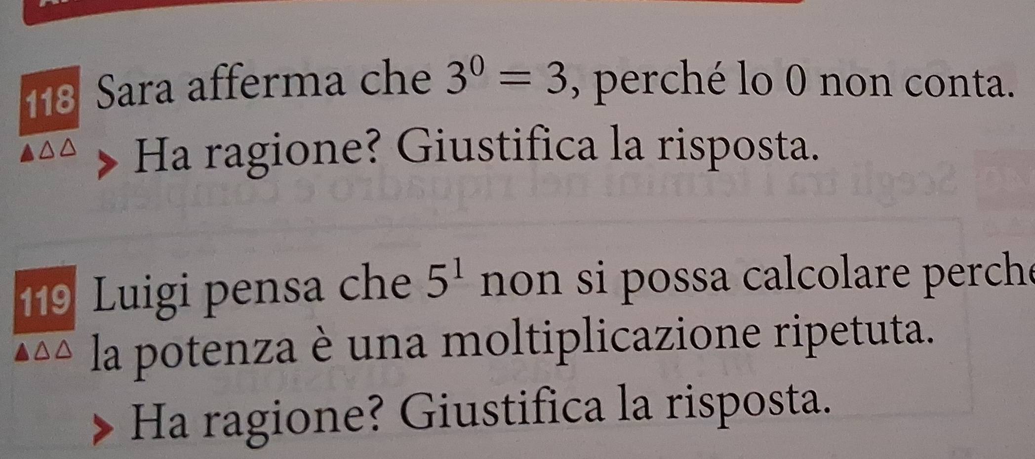 118 Sara afferma che 3^0=3 , perché lo 0 non conta. 
Ha ragione? Giustifica la risposta. 
119 Luigi pensa che 5^1 non si possa calcolare perche 
la potenza è una moltiplicazione ripetuta. 
Ha ragione? Giustifica la risposta.