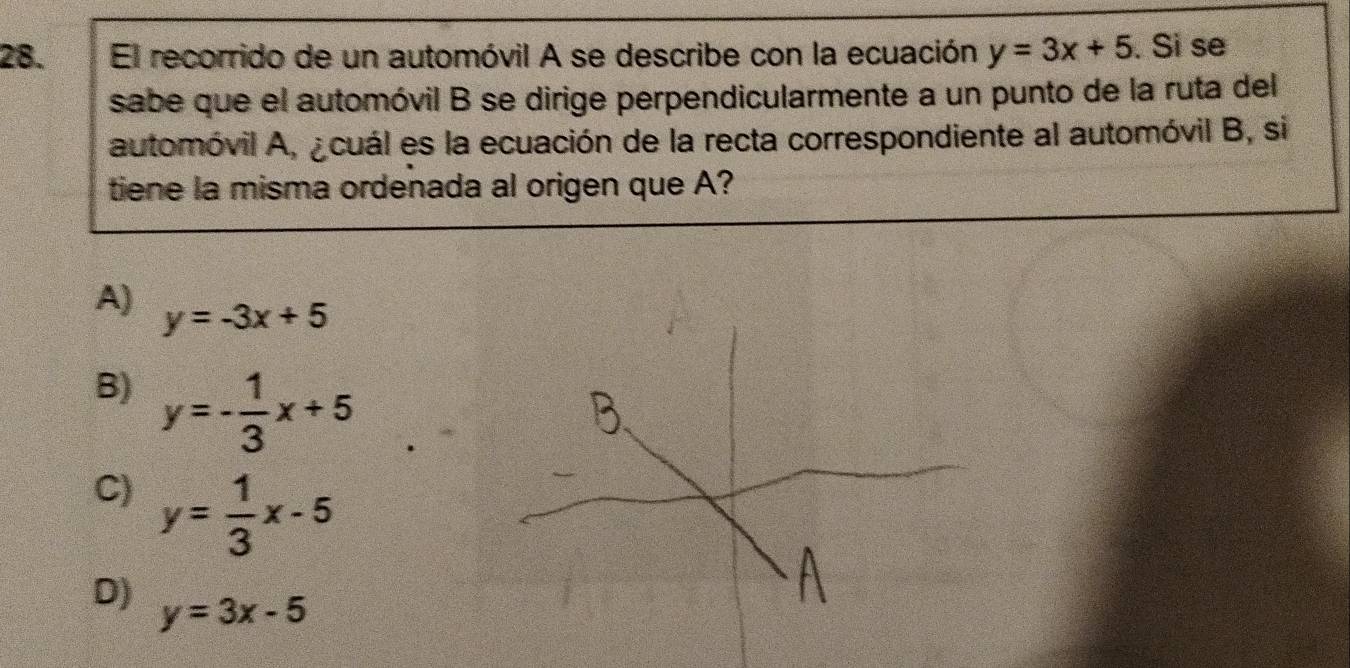 El recorrido de un automóvil A se describe con la ecuación, y=3x+5. Si se
sabe que el automóvil B se dirige perpendicularmente a un punto de la ruta del
automóvil A, ¿cuál es la ecuación de la recta correspondiente al automóvil B, si
tiene la misma ordenada al origen que A?
A) y=-3x+5
B) y=- 1/3 x+5
C) y= 1/3 x-5
D) y=3x-5