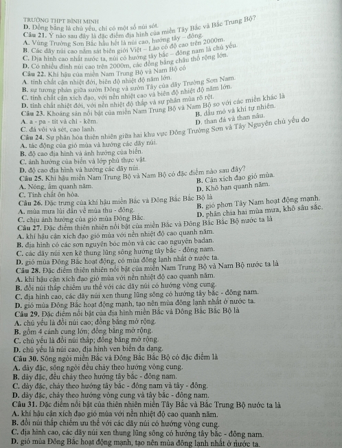 TRƯỞNG THPT BìNH MINH
D. Đồng bằng là chủ yếu, chỉ có một số núi sót.
Câu 21. Ý nào sau đây là đặc điểm địa hình của miền Tây Bắc và Bắc Trung Bộ
A. Vùng Trường Sơn Bắc hầu hết là núi cao, hướng tây - động
B. Các đãy núi cao năm sắt biên giới Việt -  Lào có độ cao trên 2000m.
C. Địa hình cao nhất nước ta, núi có hướng tây bắc - đông nam là chủ yêu
D., Có nhiều đinh núi cao trên 2000m, các đông bằng châu thổ rộng lớn.
Câu 22, Khí hậu của miên Nam Trung Bộ và Nam Bộ có
A. tinh chất cận nhiệt đới, biên độ nhiệt độ năm lớn.
B. sư tương phân giữa sườn Đông và sườn Tây của dãy Trường Sơn Nam.
C. tính chất cân xích đao, với nền nhiệt cao và biên độ nhiệt độ năm lớn.
D. tính chất nhiệt đới, với nên nhiệt đô thấp và sự phân mùa rõ rệt
Câu 23. Khoáng sản nổi bật của miền Nam Trung Bộ và Nam Bộ so với các miên khác là
A a - na - tít và chỉ - kẽm.
D. than đá và than nâu. B. dầu mỏ và khí tự nhiên.
Câu 24. Sự phân hóa thiên nhiên giữa hai khu vực Đông Trường Sơn và Tây Nguyên chủ yếu do
C. đá vôi và sét, cao lanh.
A. tác động của gió mùa và hướng các dãy núi.
B. độ cao địa hình và ảnh hưởng của biển
C. ảnh hướng của biển và lớp phủ thực vật.
D. độ cao địa hình và hướng các dãy núi.
Câu 25. Khí hậu miền Nam Trung Bộ và Nam Bộ có đặc điểm nào sau đây?
A. Nóng, ẩm quanh năm.
Cầu 26. Đặc trưng của khí hậu miền Bắc và Đông Bắc Bắc Bộ là D. Khô hạn quanh năm. B. Cận xích đạo gió mùa
C. Tinh chất ôn hòa.
B gió phơn Tây Nam hoạt động mạnh.
A. mùa mưa lùi dẫn về mùa thu - đông
Câu 27, Đặc điểm thiên nhiên nổi bất của miền Bắc và Đông Bắc Bắc Bộ nước ta là D. phân chia hai mùa mưa, khô sâu sắc,
C. chịu ảnh hưởng của gió mùa Đông Bắc
A. khí hậu cận xích đạo gió mùa với nền nhiệt độ cao quanh năm.
B. địa hình có các sơn nguyên bóc mòn và các cao nguyên badan.
C. các dãy núi xen kẽ thung lũng sông hướng tây bắc - đồng nam,
D. gió mùa Đông Bắc hoạt động, có mùa đông lạnh nhất ở nước ta.
Câu 28. Đặc điểm thiên nhiên nổi bật của miền Nam Trung Bộ và Nam Bộ nước ta là
A. khí hậu cận xích đạo gió mùa với nền nhiệt độ cao quanh năm.
B. đổi núi thấp chiếm ưu thế với các dãy núi có hướng vòng cung.
C. địa hình cao, các dãy núi xen thung lũng sông có hướng tây bắc - đồng nam.
D. gió mùa Đông Bắc hoạt động mạnh, tạo nên mùa đông lạnh nhất ở nước ta.
Câu 29. Đặc điểm nổi bật của địa hình miền Bắc và Đông Bắc Bắc Bộ là
A. chủ yếu là đồi núi cao; đồng bằng mở rộng.
B. gồm 4 cánh cung lớn; đồng bằng mở rộng.
C. chủ yếu là đồi núi thấp; đồng bằng mở rộng.
D. chủ yếu là núi cao, địa hình ven biển đa dạng.
Câu 30. Sông ngòi miền Bắc và Đông Bắc Bắc Bộ có đặc điểm là
A. dày đặc, sông ngòi đều chảy theo hướng vòng cung.
B. dày đặc, đều chảy theo hướng tây bắc - đông nam.
C. dày đặc, chảy theo hướng tây bắc - đông nam và tây - đông.
D. đày đặc, chảy theo hướng vòng cung và tây bắc - đông nam.
Câu 31. Đặc điểm nổi bật của thiên nhiên miền Tây Bắc và Bắc Trung Bộ nước ta là
A. khí hậu cận xích đạo gió mùa với nền nhiệt độ cao quanh năm.
B. đồi núi thấp chiếm ưu thể với các dãy núi có hướng vòng cung.
C. địa hình cao, các dãy núi xen thung lũng sông có hướng tây bắc - đông nam.
D. gió mùa Đông Bắc hoạt động mạnh, tạo nên mùa đông lạnh nhất ở nước ta.