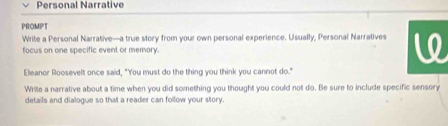 Personal Narrative 
PROMPT 
Write a Personal Narrative—a true story from your own personal experience. Usually, Personal Narratives 
focus on one specific event or memory. 
Eleanor Roosevelt once said, "You must do the thing you think you cannot do." 
Write a narrative about a time when you did something you thought you could not do. Be sure to include specific sensory 
details and dialogue so that a reader can follow your story.