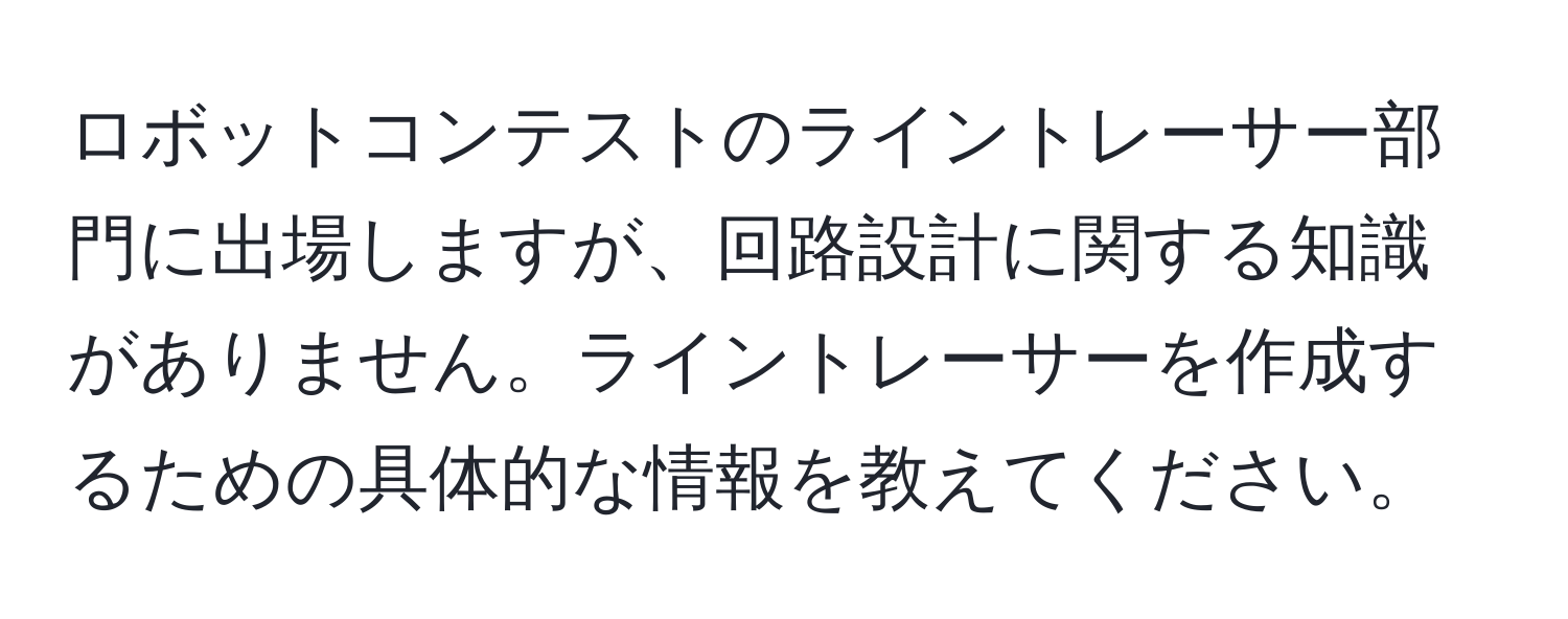 ロボットコンテストのライントレーサー部門に出場しますが、回路設計に関する知識がありません。ライントレーサーを作成するための具体的な情報を教えてください。