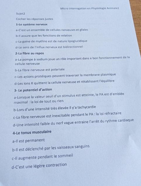 Micro interrogation en Physiologie Animale2
Sujet2
Cocher les réponses justes
1-Le système nerveux
a-C'est un ensemble de cellules nerveuses et gliales
b-Il assure que les fonctions de relation
c-La gaine de myéline est de nature lipogiucidique
d-Le sens de l’influx nerveux est bidirectionnel
2-La fibre au repos
a-La pompe à sodium joue un rôle important dans e bon fonctionnement de la
cellule nerveuse
b-La fibre nerveuse est polarisée
c-Les anions protéiques peuvent traverser la membrane plasmique
d-Les ions K quittent la cellule nerveuse et rétablissent l'équilibre
3- Le potentiel d’action
a-Lorsque la valeur seuil d'un stimulus est atteinte, le PA est d'emblée
maximal : la loi de tout ou rien
b-Lors d'une intensité très élevée il y'a tachycardie
c-La fibre nerveuse est inexcitable pendant le PA : la loi réfractaire
d-Une intensité faible du nerf vague entraine l'arrêt du rythme cardiaque
4-Le tonus musculaire
a-Il est permanent
b-Il est déclenché par les vaisseaux sanguins
c-Il augmente pendant le sommeil
d-C'est une légère contraction