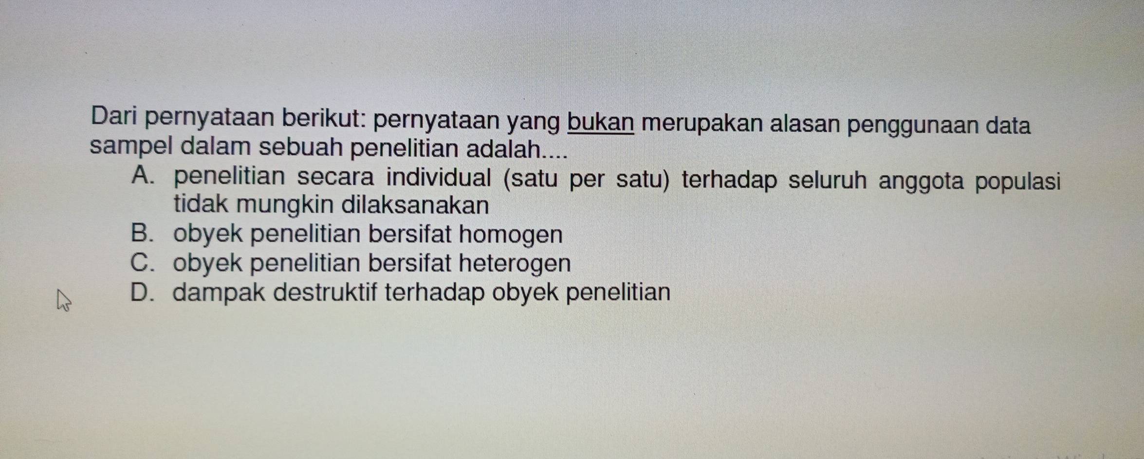 Dari pernyataan berikut: pernyataan yang bukan merupakan alasan penggunaan data
sampel dalam sebuah penelitian adalah....
A. penelitian secara individual (satu per satu) terhadap seluruh anggota populasi
tidak mungkin dilaksanakan
B. obyek penelitian bersifat homogen
C. obyek penelitian bersifat heterogen
D. dampak destruktif terhadap obyek penelitian