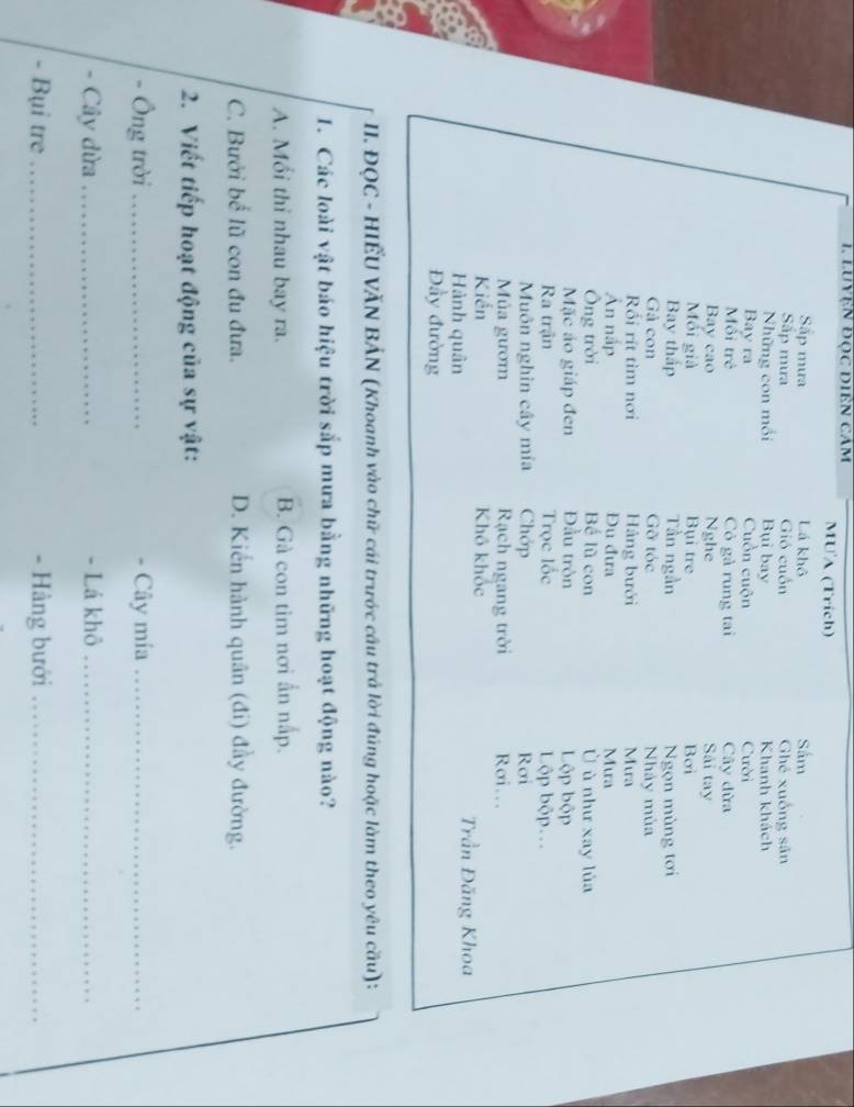 LUyệN đọc Diên cảm MUA (Trich)
Sắp mưa Lá khô Sâm
Sắp mưa Gió cuốn Ghé xuống sân
Những con mối Bụi bay Khanh khách
Bay ra Cuồn cuộn Cười
Mối trẻ Có gả rung tai Cây đừa
Bay cao Nghe Sải tay
Mối giả Bụi tre Bơi
Bay thập Tần ngần Ngọn mùng tơi
Gả con Gỡ tóc Nhảy mùa
Rối rít tìm nơi Hàng bưới Mura
Ấn nắp Đu đưa Mura
Ông trời Bể lũ con Ủ ù như xay lùa
Mặc áo giáp đen Đầu tròn Lộp bộp
Ra trận Trọc lốc Lộp bộp.
Muôn nghin cây mía Chớp Rơi
Múa gườm Rạch ngang trời Rơi..
Kiển Khô khốc Trần Đăng Khoa
Hành quân
Đầy đường
II. ĐQC - HIẾU VĂN BẢN (Khoanh vào chữ cái trước cầu trả lời đúng hoặc làm theo yêu cầu) :
1. Các loài vật báo hiệu trời sắp mưa bằng những hoạt động nào?
A. Mối thỉ nhau bay ra. B. Gà con tim nơi ẩn nấp.
C. Bưởi bể lũ con đu đưa. D. Kiến hành quân (đi) đầy đường.
2. Viết tiếp hoạt động của sự vật:
Ông trời_ Cây mía_
Cây dừa_ - Lá khô_
- Bụi tre_ - Hàng bưới_