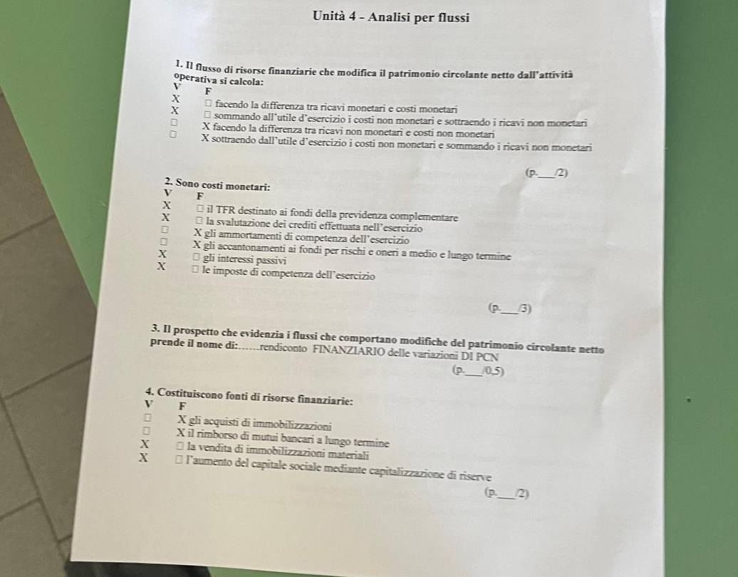 Unità 4 - Analisi per flussi
1. Il flusso di risorse finanziarie che modifica il patrimonio circolante netto da II' attività
operativa si calcola:
V F
X * facendo la differenza tra ricavi monetari e costi monetari
X sommando all’utile d’esercizio i costi non monetari e sottraendo i ricavi non monetari
X facendo la differenza tra ricavi non monetari e costi non monetari
X sottraendo dall’utile d’esercizio i costi non monetari e sommando i ricavi non monetari
(p._ 2)
2. Sono costi monetari:
V F
X * il TFR destinato ai fondi della previdenza complementare
X la svalutazione dei crediti effettuata nell’esercizio
X gli ammortamenti di competenza dell’esercizio
X gli accantonamenti ai fondi per rischi e oneri a medio e lungo termine
X □ gli interessi passivi
X le imposte di competenza dell’esercizio
(p._ 3)
3. Il prospetto che evidenzia i flussi che comportano modifiche del patrimonio circolante netto
prende iI nome di:……rendiconto FINANZIARIO delle variazioni DI PCN
(p._ (0,5)
4. Costituiscono fonti di risorse finanziarie:
V F
X gli acquisti di immobilizzazioni
X il rimborso di mutui bancari a lungo termine
X * la vendita di immobilizzazioni materiali
X 1 l'aumento del capitale sociale mediante capitalizzazione di riserve
p_ 2