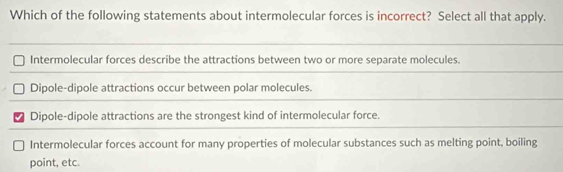 Which of the following statements about intermolecular forces is incorrect? Select all that apply.
Intermolecular forces describe the attractions between two or more separate molecules.
Dipole-dipole attractions occur between polar molecules.
Dipole-dipole attractions are the strongest kind of intermolecular force.
Intermolecular forces account for many properties of molecular substances such as melting point, boiling
point, etc.