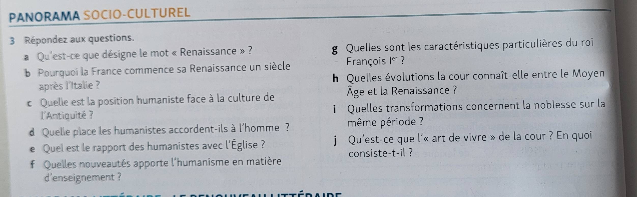 PANORAMA SOCIO-CULTUREL 
3 Répondez aux questions. 
a Qu'est-ce que désigne le mot « Renaissance » ? g Quelles sont les caractéristiques particulières du roi 
b Pourquoi la France commence sa Renaissance un siècle 
François 1° ? 
h Quelles évolutions la cour connaît-elle entre le Moyen 
après l'Italie ? 
c Quelle est la position humaniste face à la culture de 
Âge et la Renaissance ? 
l'Antiquité ? i Quelles transformations concernent la noblesse sur la 
d Quelle place les humanistes accordent-ils à l'homme ? 
même période ? 
e Quel est le rapport des humanistes avec l'Église ? j Qu'est-ce que l'« art de vivre » de la cour ? En quoi 
consiste-t-il ? 
* Quelles nouveautés apporte l'humanisme en matière 
d'enseignement ?