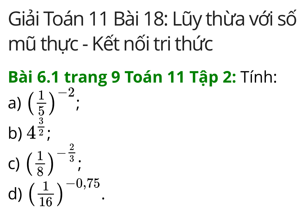 Giải Toán 11 Bài 18: Lũy thừa với số
mũ thực - Kết nối tri thức
Bài 6.1 trang 9 Toán 11 Tập 2 : Tính:
a) ( 1/5 )^-2;
b) 4^(frac 3)2;
C) ( 1/8 )^- 2/3 ;
d) ( 1/16 )^-0,75.