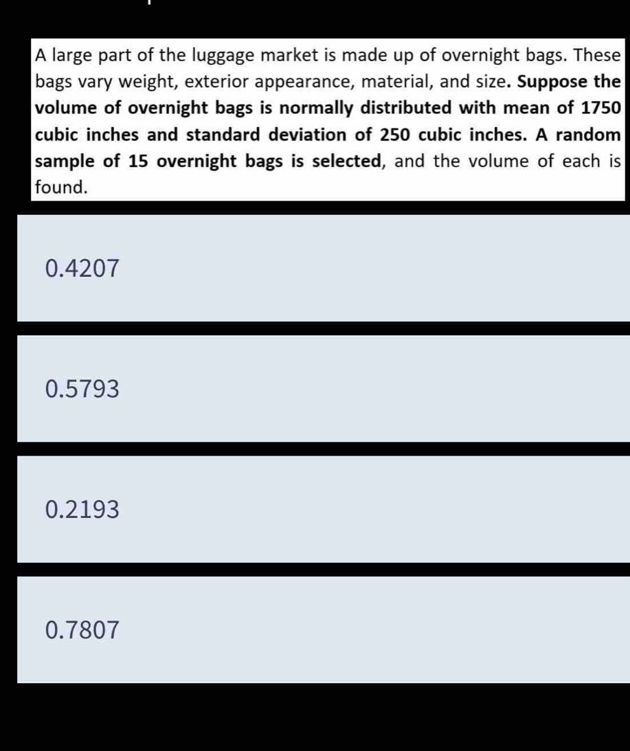 A large part of the luggage market is made up of overnight bags. These
bags vary weight, exterior appearance, material, and size. Suppose the
volume of overnight bags is normally distributed with mean of 1750
cubic inches and standard deviation of 250 cubic inches. A random
sample of 15 overnight bags is selected, and the volume of each is
found.
0.4207
0.5793
0.2193
0.7807