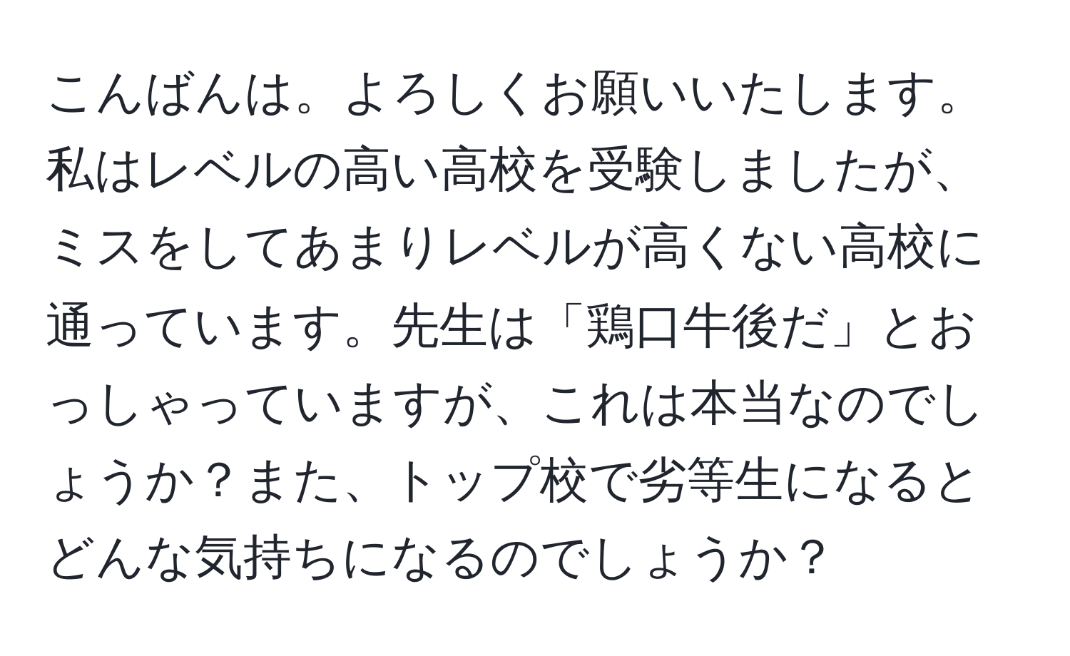 こんばんは。よろしくお願いいたします。私はレベルの高い高校を受験しましたが、ミスをしてあまりレベルが高くない高校に通っています。先生は「鶏口牛後だ」とおっしゃっていますが、これは本当なのでしょうか？また、トップ校で劣等生になるとどんな気持ちになるのでしょうか？