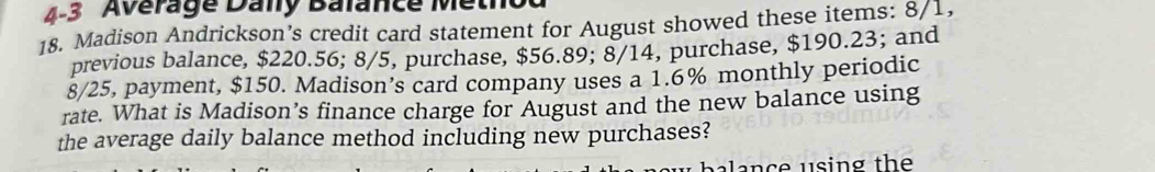 4-3 Average Dany Balance Metho 
18. Madison Andrickson’s credit card statement for August showed these items: 8/1, 
previous balance, $220.56; 8/5, purchase, $56.89; 8/14, purchase, $190.23; and
8/25, payment, $150. Madison’s card company uses a 1.6% monthly periodic 
rate. What is Madison’s finance charge for August and the new balance using 
the average daily balance method including new purchases? 
a nc e u sing the