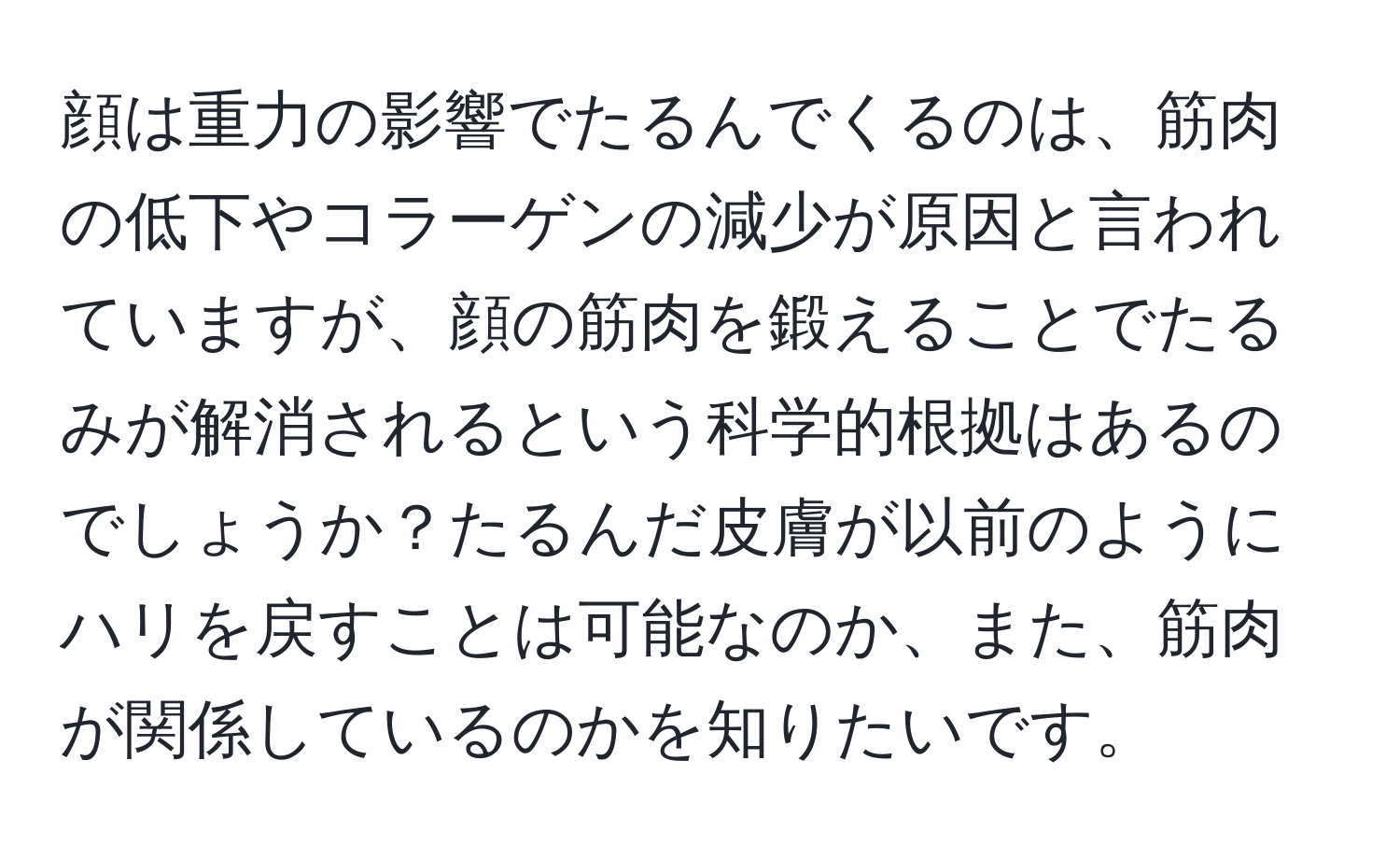 顔は重力の影響でたるんでくるのは、筋肉の低下やコラーゲンの減少が原因と言われていますが、顔の筋肉を鍛えることでたるみが解消されるという科学的根拠はあるのでしょうか？たるんだ皮膚が以前のようにハリを戻すことは可能なのか、また、筋肉が関係しているのかを知りたいです。