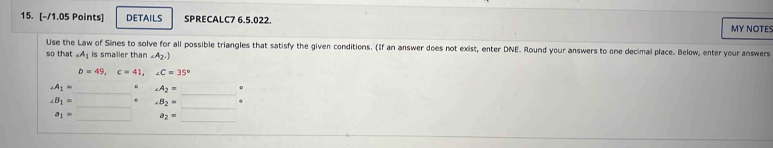 DETAILS SPRECALC7 6.5.022. MY NOTES 
Use the Law of Sines to solve for all possible triangles that satisfy the given conditions. (If an answer does not exist, enter DNE. Round your answers to one decimal place. Below, enter your answers 
so that ∠ A_1 is smaller than ∠ A_2.)
b=49, c=41, ∠ C=35°
∠ A_1=  ·s  。 ∠ A_2=  ·s 
∠ B_1=  ·s  。 ∠ B_2=□ 。
a_1= _  a_2=□