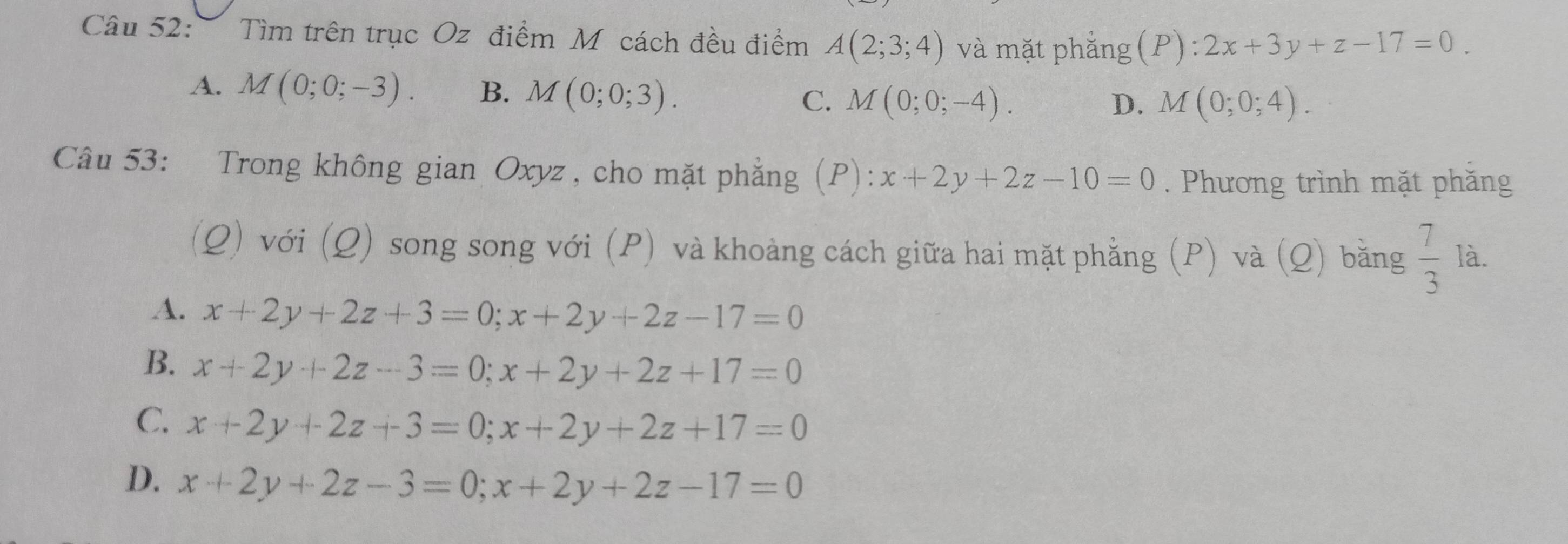 Tìm trên trục Oz điểm Mỹ cách đều điểm A(2;3;4) và mặt phẳng (P):2x+3y+z-17=0.
A. M(0;0;-3). B. M(0;0;3). C. M(0;0;-4).
D. M(0;0;4). 
Câu 53: Trong không gian Oxyz , cho mặt phẳng (P): x+2y+2z-10=0. Phương trình mặt phăng
(Q) với (Q) song song với (P) và khoàng cách giữa hai mặt phẳng (P) và (Q) bằng  7/3  là.
A. x+2y+2z+3=0; x+2y+2z-17=0
B. x+2y+2z-3=0; x+2y+2z+17=0
C. x+2y+2z+3=0; x+2y+2z+17=0
D. x+2y+2z-3=0; x+2y+2z-17=0