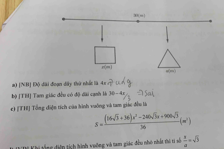 [NB] Độ dài đoạn dây thứ nhất là 4x
b) [TH] Tam giác đều có độ dài cạnh là 30-4x
c) [TH] Tổng diện tích của hình vuông và tam giác đều là
S= ((16sqrt(3)+36)x^2-240sqrt(3)x+900sqrt(3))/36 (m^2)
VDI Khi tổng diện tích hình vuông và tam giác đều nhỏ nhất thì ti số  x/a =sqrt(3)