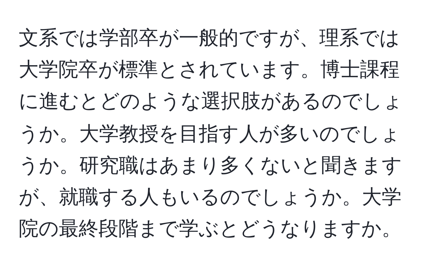 文系では学部卒が一般的ですが、理系では大学院卒が標準とされています。博士課程に進むとどのような選択肢があるのでしょうか。大学教授を目指す人が多いのでしょうか。研究職はあまり多くないと聞きますが、就職する人もいるのでしょうか。大学院の最終段階まで学ぶとどうなりますか。