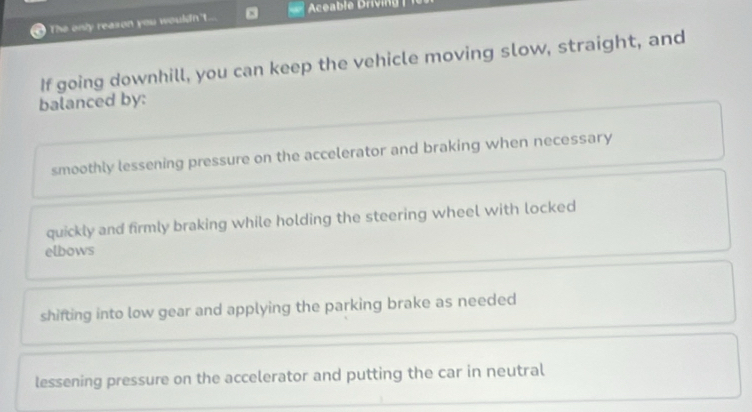 a The only reason you wouldn't... Aceable Driving |
If going downhill, you can keep the vehicle moving slow, straight, and
balanced by:
smoothly lessening pressure on the accelerator and braking when necessary
quickly and firmly braking while holding the steering wheel with locked
elbows
shifting into low gear and applying the parking brake as needed
lessening pressure on the accelerator and putting the car in neutral